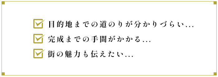 目的地までの道のりが分かりづらい...完成までの手間がかかる...街の魅力も伝えたい...